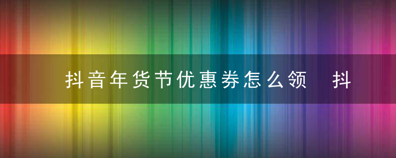 抖音年货节优惠券怎么领 抖音年货节优惠券怎么使用